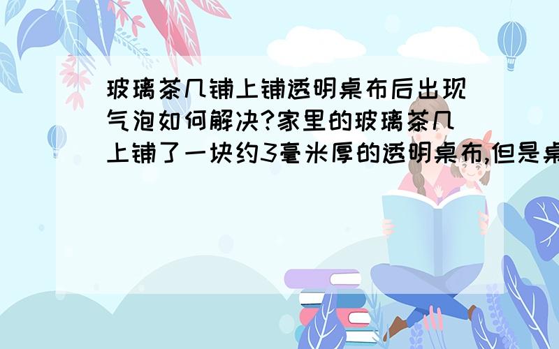 玻璃茶几铺上铺透明桌布后出现气泡如何解决?家里的玻璃茶几上铺了一块约3毫米厚的透明桌布,但是桌布和茶几之间不能很好的贴在一起,出现了不少气泡,请问如何才能解决?