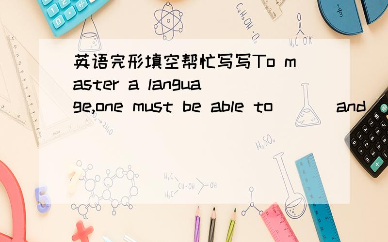 英语完形填空帮忙写写To master a language,one must be able to ( ) and ( )the spoken language as well as to read and write,because( ) and ( )are becoming more and more important.About writing,the most important thing is to make your idea in c