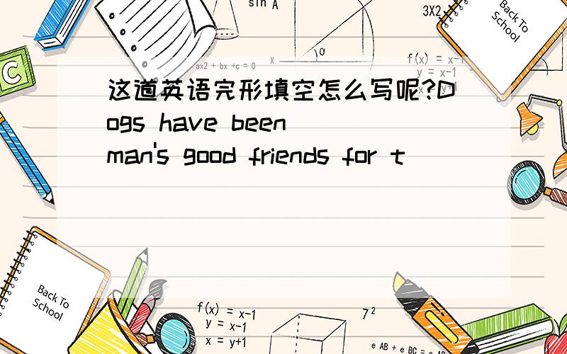 这道英语完形填空怎么写呢?Dogs have been man's good friends for t________of years.Many stories told how brave dogs helped people in t_____.With the help of dogs,many people l______in snow found their way home.Dogs have also helped in many