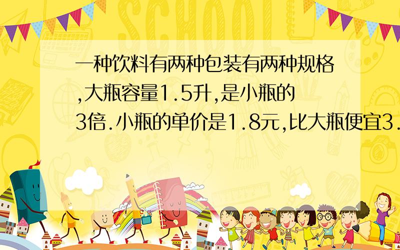 一种饮料有两种包装有两种规格,大瓶容量1.5升,是小瓶的3倍.小瓶的单价是1.8元,比大瓶便宜3.2元.并列方程解答）