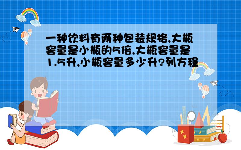 一种饮料有两种包装规格,大瓶容量是小瓶的5倍,大瓶容量是1.5升,小瓶容量多少升?列方程