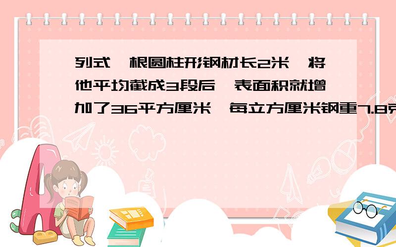 列式一根圆柱形钢材长2米,将他平均截成3段后,表面积就增加了36平方厘米,每立方厘米钢重7.8克,求原钢材重多少千克?