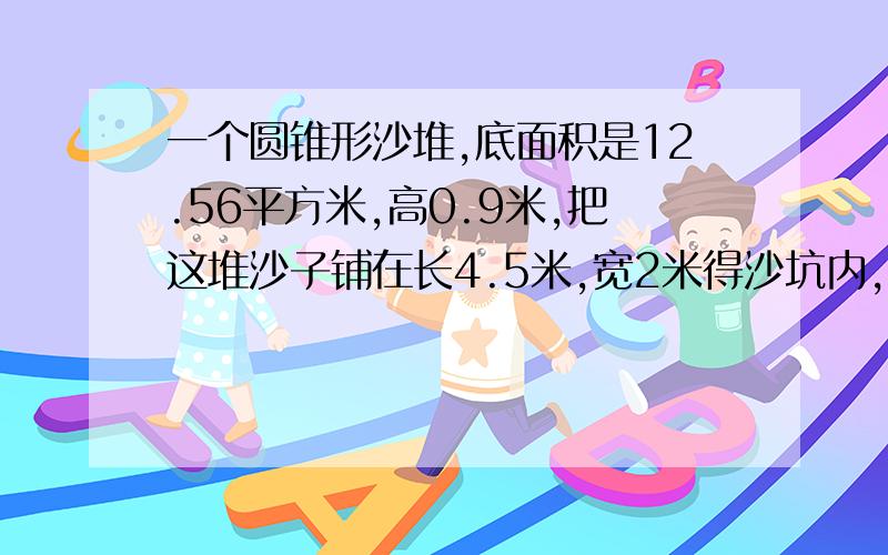 一个圆锥形沙堆,底面积是12.56平方米,高0.9米,把这堆沙子铺在长4.5米,宽2米得沙坑内,可以铺多厚?