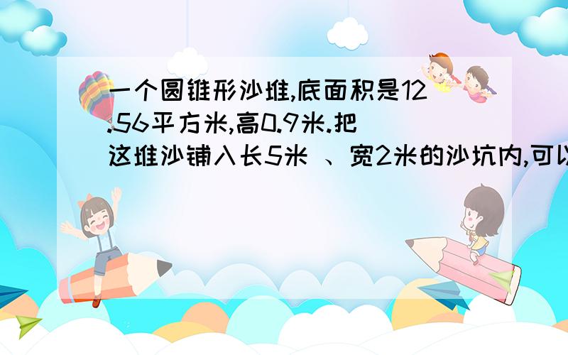 一个圆锥形沙堆,底面积是12.56平方米,高0.9米.把这堆沙铺入长5米 、宽2米的沙坑内,可以铺多少厘米厚?