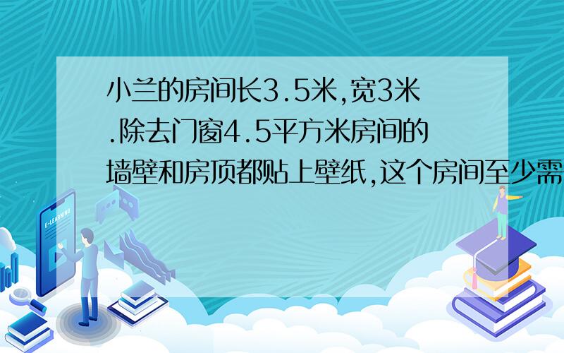 小兰的房间长3.5米,宽3米.除去门窗4.5平方米房间的墙壁和房顶都贴上壁纸,这个房间至少需多大面积的墙纸