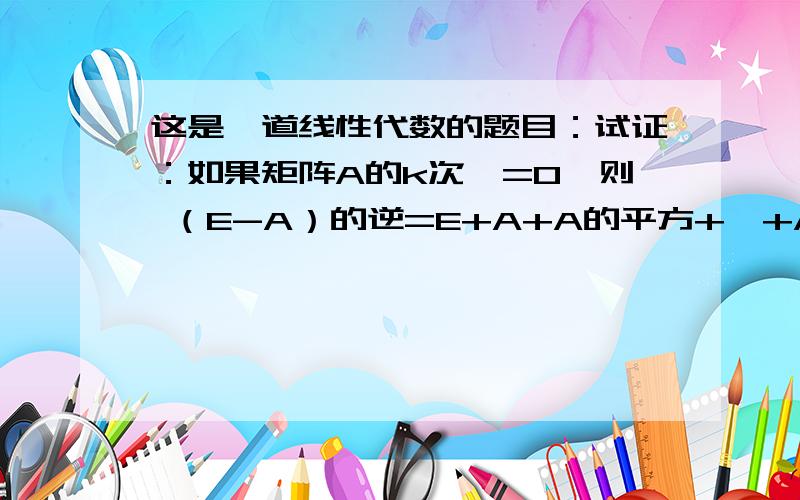 这是一道线性代数的题目：试证：如果矩阵A的k次幂=0,则 （E-A）的逆=E+A+A的平方+…+A的(k-1)次幂.