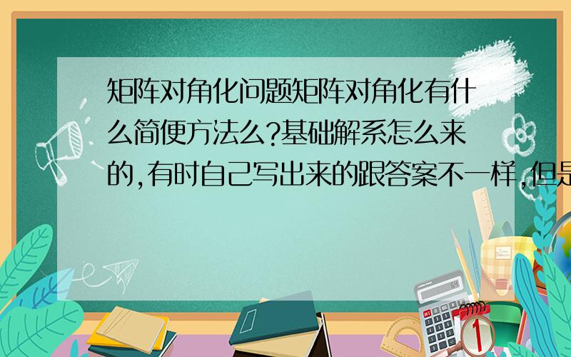 矩阵对角化问题矩阵对角化有什么简便方法么?基础解系怎么来的,有时自己写出来的跟答案不一样,但是矩阵变形是对了的.麻烦写得简便易懂点,