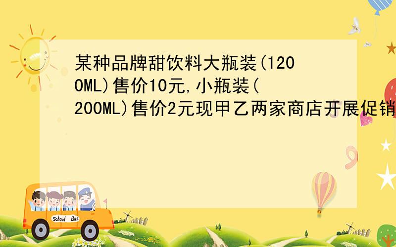 某种品牌甜饮料大瓶装(1200ML)售价10元,小瓶装(200ML)售价2元现甲乙两家商店开展促销活动,甲商店买1大瓶送1小瓶乙商店一律九折优惠,如果买1大瓶饮料和1小瓶饮料,去哪个商店比较合算