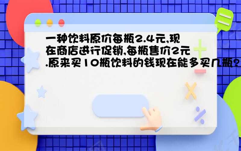 一种饮料原价每瓶2.4元,现在商店进行促销,每瓶售价2元.原来买10瓶饮料的钱现在能多买几瓶?2.4*10/2-10=2（瓶）说一说这种算法的道理?