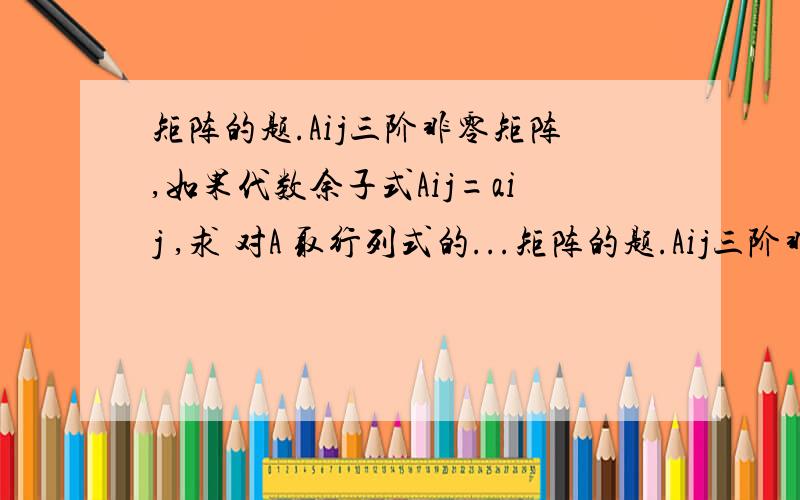 矩阵的题.Aij三阶非零矩阵,如果代数余子式Aij=aij ,求 对A 取行列式的...矩阵的题.Aij三阶非零矩阵,如果代数余子式Aij=aij ,求 对A 取行列式的结果,即IAI