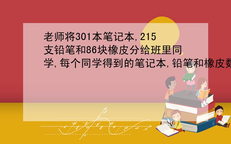 老师将301本笔记本,215支铅笔和86块橡皮分给班里同学,每个同学得到的笔记本,铅笔和橡皮数量相同,每个同学各拿到多少?