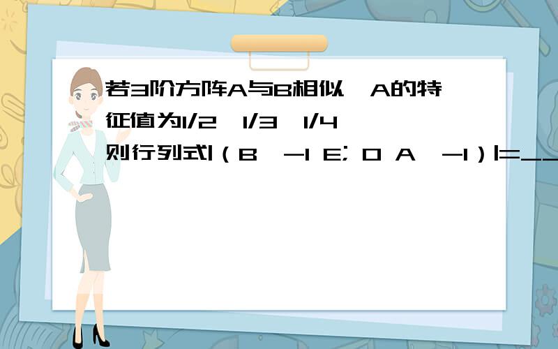 若3阶方阵A与B相似,A的特征值为1/2,1/3,1/4则行列式|（B^-1 E; 0 A^-1）|=___