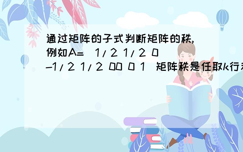 通过矩阵的子式判断矩阵的秩,例如A=[1/2 1/2 0-1/2 1/2 00 0 1]矩阵秩是任取k行和k列,交点处的k^2个元素构成的行列式不为0我记得对角线和原矩阵对角线重合的是叫主子式那右上角的1/2 01/2 0为什么