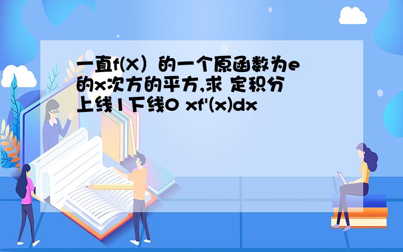 一直f(X）的一个原函数为e的x次方的平方,求 定积分 上线1下线0 xf'(x)dx