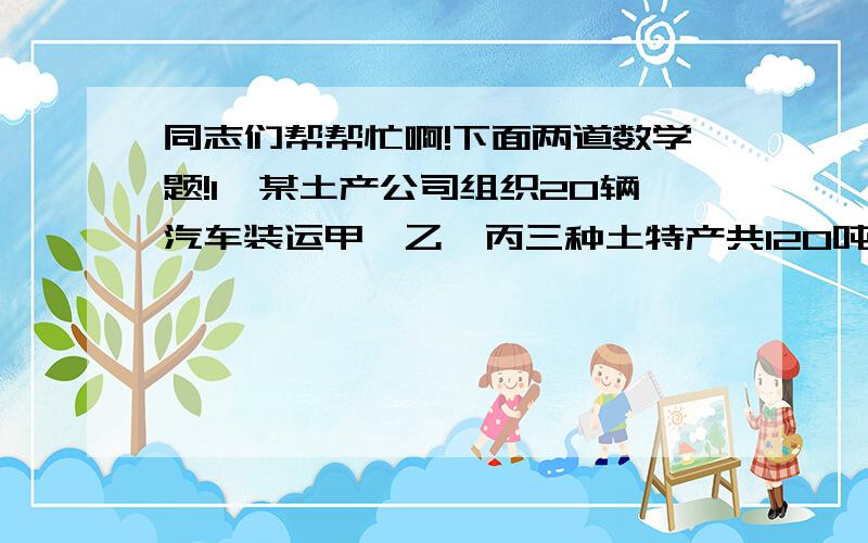 同志们帮帮忙啊!下面两道数学题!1、某土产公司组织20辆汽车装运甲、乙、丙三种土特产共120吨去外地销售.按计划20辆汽车都要装运,每辆汽车只能装运同一种土特产,且必须装满,根据下表提