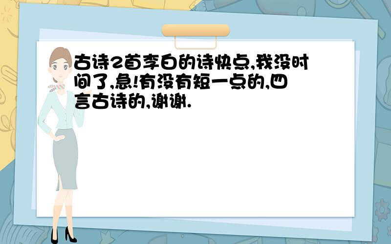 古诗2首李白的诗快点,我没时间了,急!有没有短一点的,四言古诗的,谢谢.