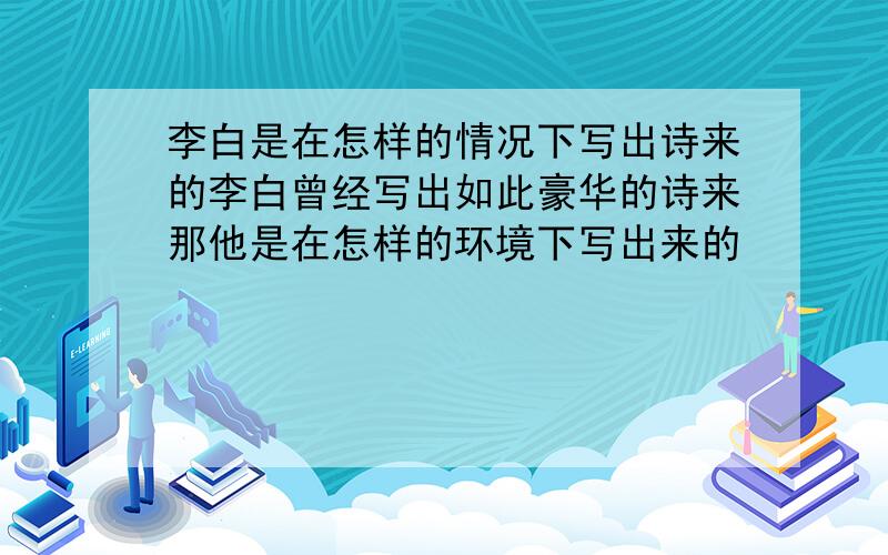 李白是在怎样的情况下写出诗来的李白曾经写出如此豪华的诗来那他是在怎样的环境下写出来的