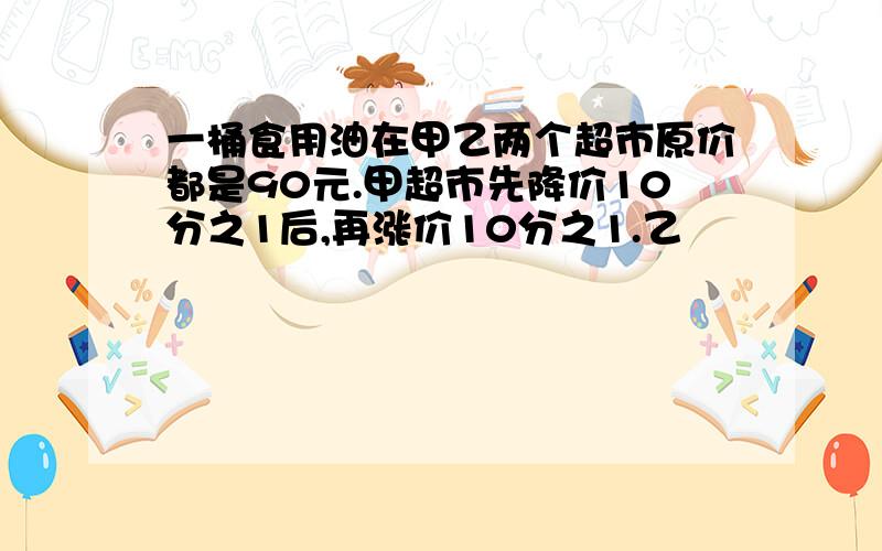 一桶食用油在甲乙两个超市原价都是90元.甲超市先降价10分之1后,再涨价10分之1.乙