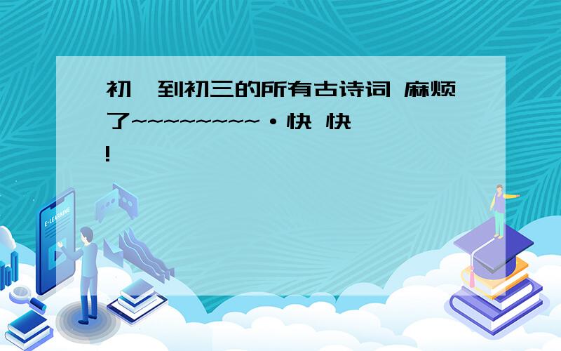 初一到初三的所有古诗词 麻烦了~~~~~~~~·快 快 !