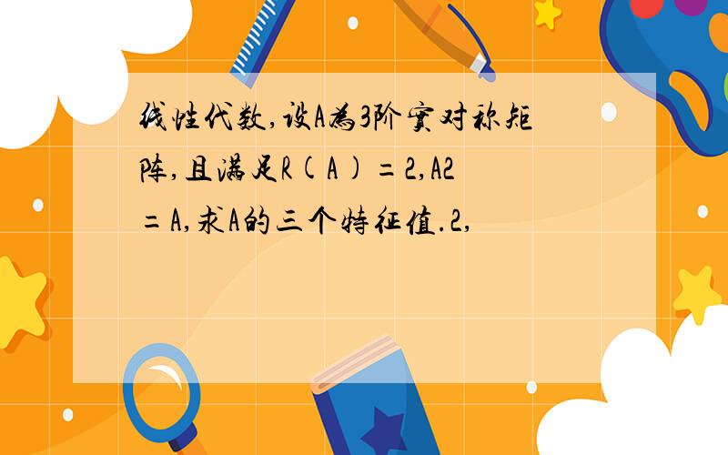 线性代数,设A为3阶实对称矩阵,且满足R(A)=2,A2=A,求A的三个特征值.2,