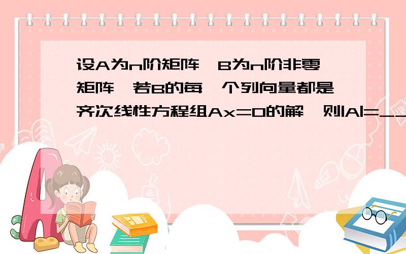 设A为n阶矩阵,B为n阶非零矩阵,若B的每一个列向量都是齐次线性方程组Ax=0的解,则|A|=_________.