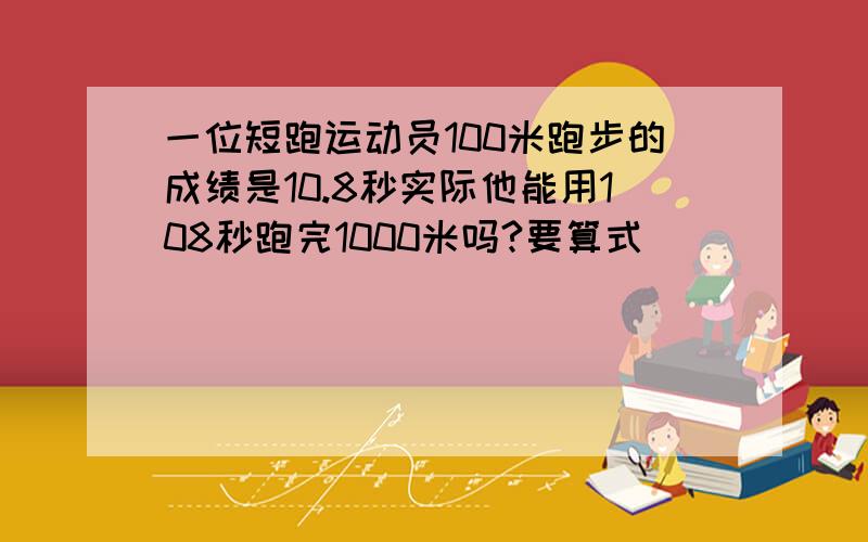 一位短跑运动员100米跑步的成绩是10.8秒实际他能用108秒跑完1000米吗?要算式