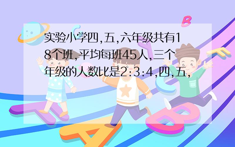 实验小学四,五,六年级共有18个班,平均每班45人,三个年级的人数比是2:3:4,四,五,