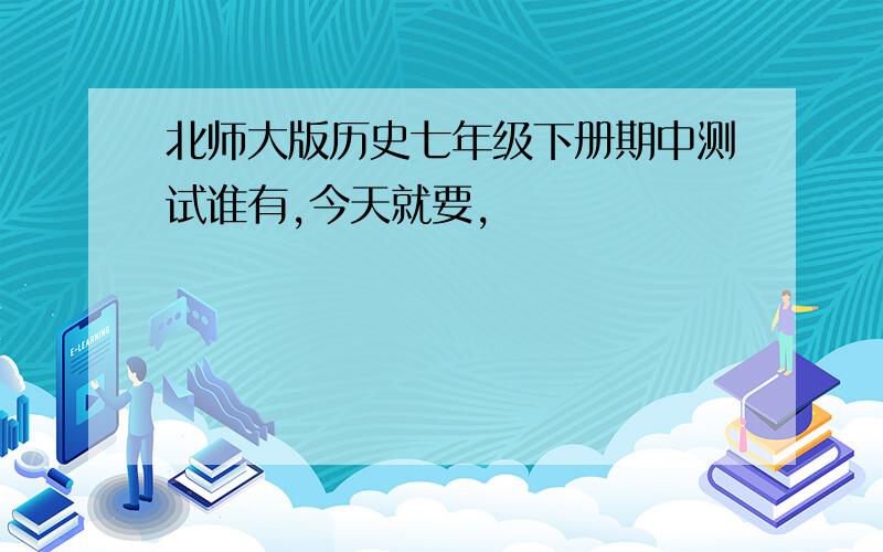 北师大版历史七年级下册期中测试谁有,今天就要，