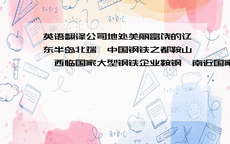 英语翻译公司地处美丽富饶的辽东半岛北端、中国钢铁之都鞍山,西临国家大型钢铁企业鞍钢,南近国家风景名胜区千山.这里环拥青山碧水,尽纳万物灵气,既在繁华之间,又避喧嚣于外.Our company