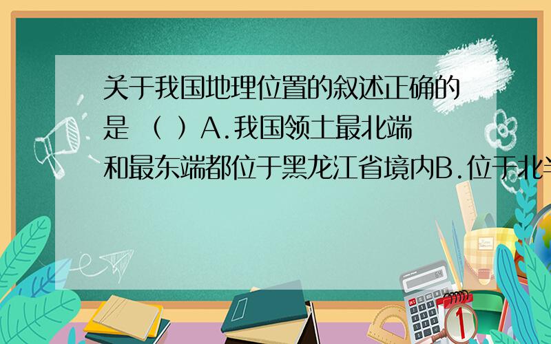 关于我国地理位置的叙述正确的是 （ ）A.我国领土最北端和最东端都位于黑龙江省境内B.位于北半球,在亚洲东部,西临太平洋C.北回归线穿过我国南部,北极圈穿过我国北部D.从经度看,我国全