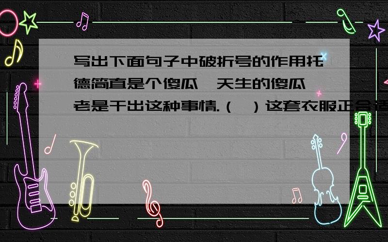 写出下面句子中破折号的作用托德简直是个傻瓜—天生的傻瓜,老是干出这种事情.（ ）这套衣服正合适,好极了—又素净,又讲究,又雅致.（ ）这是一位外国的亲王定做的—您也许认识他呢,先