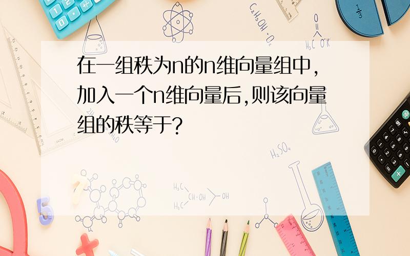 在一组秩为n的n维向量组中,加入一个n维向量后,则该向量组的秩等于?