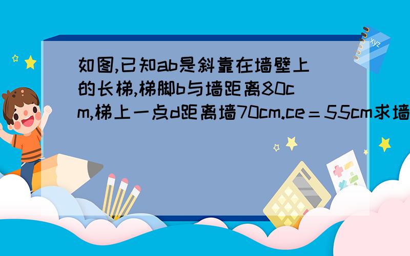 如图,已知ab是斜靠在墙壁上的长梯,梯脚b与墙距离80cm,梯上一点d距离墙70cm.ce＝55cm求墙高ac