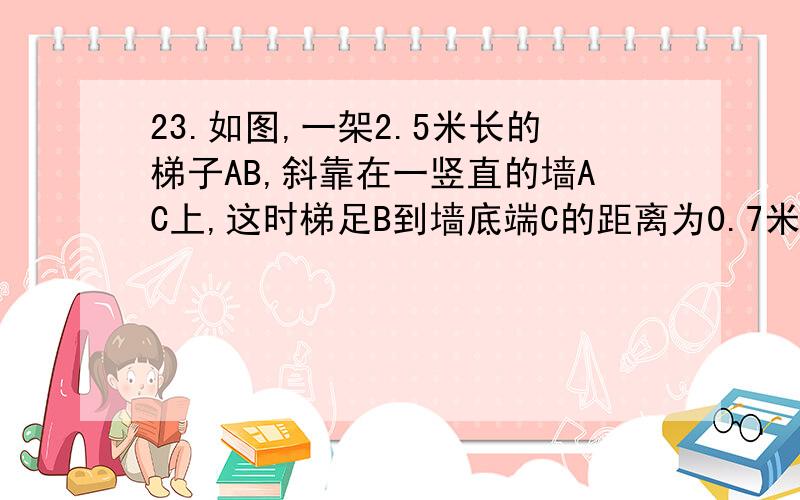 23.如图,一架2.5米长的梯子AB,斜靠在一竖直的墙AC上,这时梯足B到墙底端C的距离为0.7米如果梯子的顶端沿墙下滑0.4米,那么梯足将向外移多少米?急 最好多写几种证法