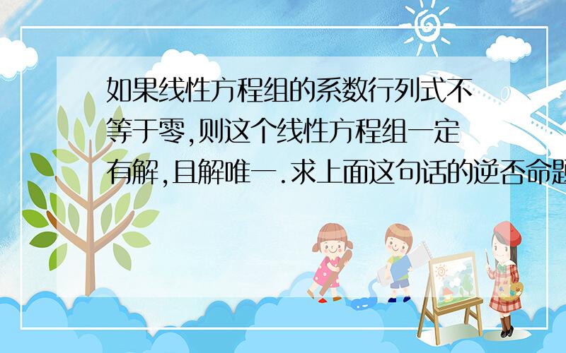 如果线性方程组的系数行列式不等于零,则这个线性方程组一定有解,且解唯一.求上面这句话的逆否命题.