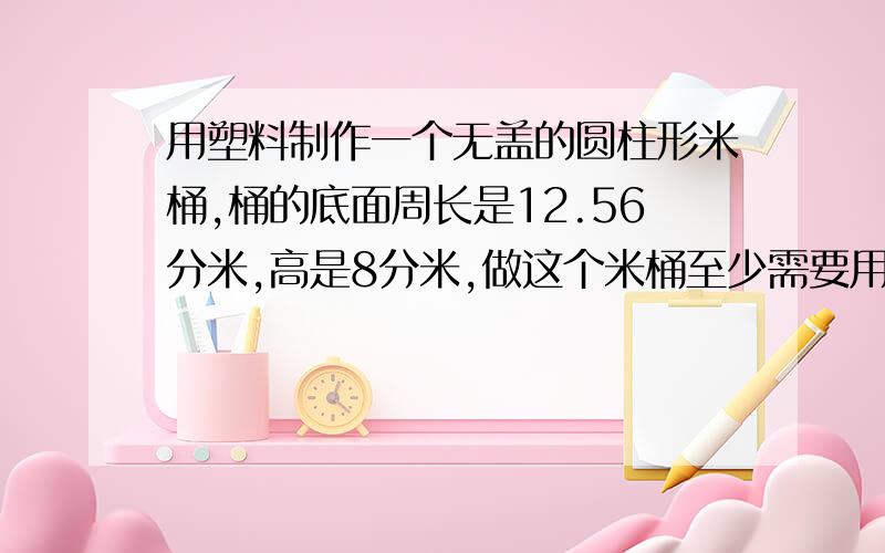 用塑料制作一个无盖的圆柱形米桶,桶的底面周长是12.56分米,高是8分米,做这个米桶至少需要用塑料板多少DM平方分米急