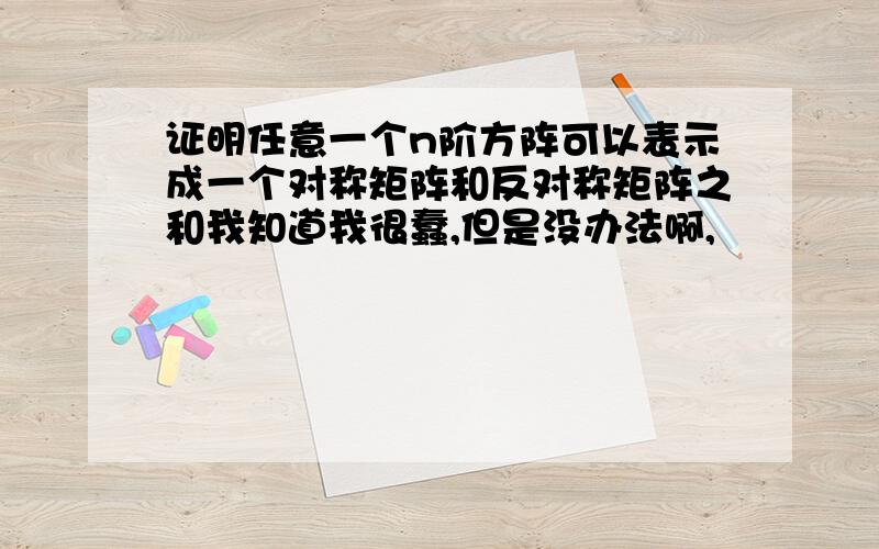 证明任意一个n阶方阵可以表示成一个对称矩阵和反对称矩阵之和我知道我很蠢,但是没办法啊,