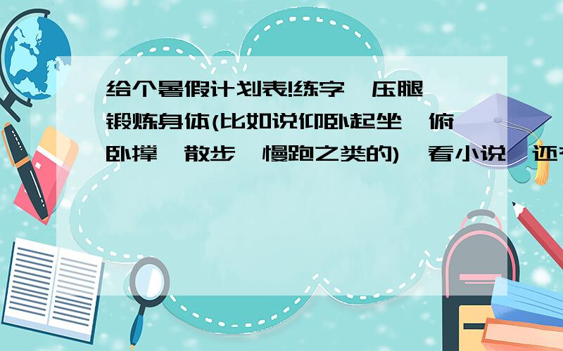 给个暑假计划表!练字,压腿,锻炼身体(比如说仰卧起坐,俯卧撑,散步,慢跑之类的),看小说,还有上网,篮球,电视,别提功课方面的事.