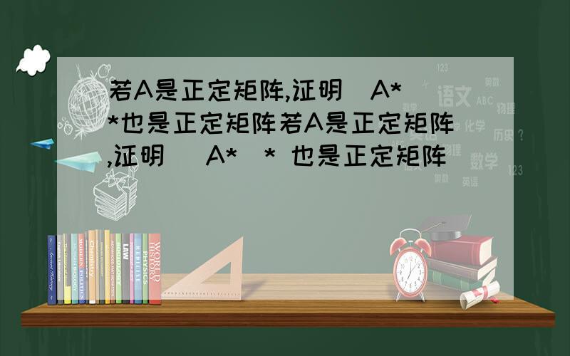 若A是正定矩阵,证明（A*）*也是正定矩阵若A是正定矩阵,证明 （A*）* 也是正定矩阵