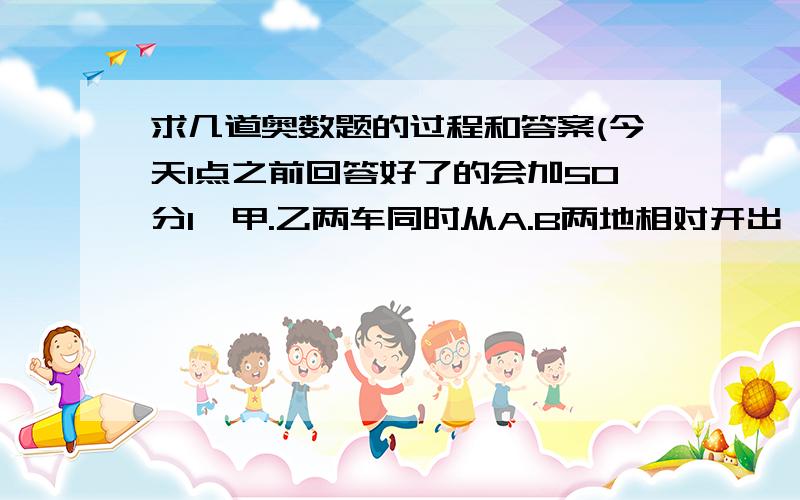 求几道奥数题的过程和答案(今天1点之前回答好了的会加50分1、甲.乙两车同时从A.B两地相对开出,两车相遇后继续行驶,甲车再行3.2小时到达B地,乙车再行5小时到达A地.求甲.乙两车行完全程各