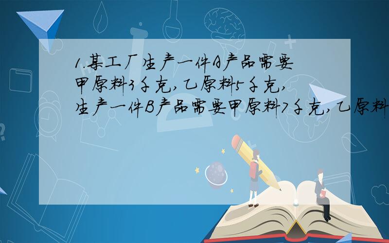 1.某工厂生产一件A产品需要甲原料3千克,乙原料5千克,生产一件B产品需要甲原料7千克,乙原料2千克,甲原料每千克20元,乙原料每千克15元,一件A产品卖200元,一件B产品卖300元,现工产购进甲原料17