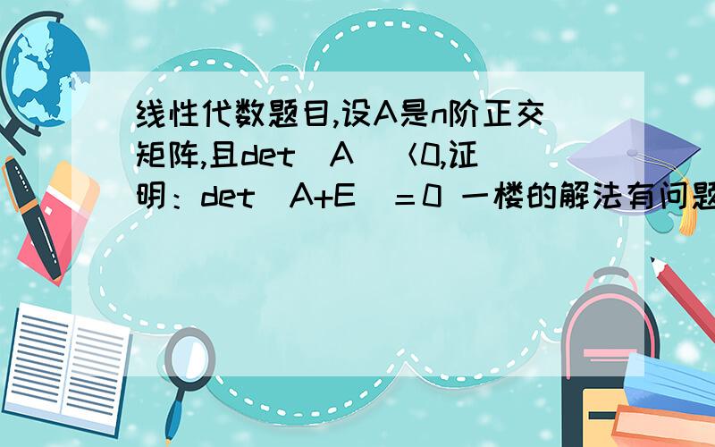 线性代数题目,设A是n阶正交矩阵,且det(A)＜0,证明：det(A+E)＝0 一楼的解法有问题吧…只能说明A的行列式是-1，即A的所有特征值的积为-1，并不能推得特征值就一定为1和-1，还有可能是2和-1/2呢