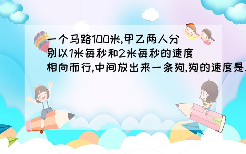 一个马路100米,甲乙两人分别以1米每秒和2米每秒的速度相向而行,中间放出来一条狗,狗的速度是5米每秒,狗先向甲跑再向乙跑,问,狗跑多长时间,两人相遇?