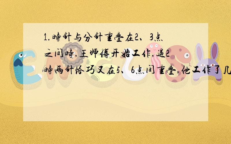 1.时针与分针重叠在2、3点之间时,王师傅开始工作,过2时两针恰巧又在5、6点间重叠,他工作了几个小时?2.现在是11点整,再过多少分钟时针和分针第一次垂直?11点多少分时,时针和分针成平角?3.