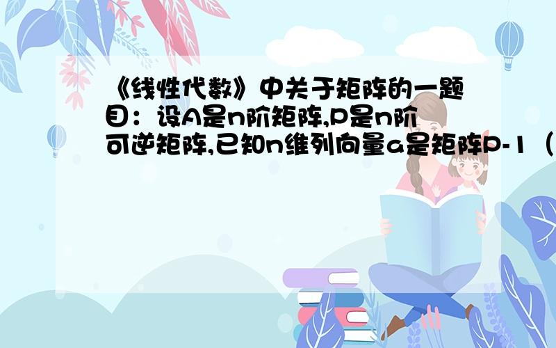 《线性代数》中关于矩阵的一题目：设A是n阶矩阵,P是n阶可逆矩阵,已知n维列向量a是矩阵P-1（P的负1次方）AP的属于特征值λ的特征向量,则矩阵A属于特征值λ的特征向量是______?