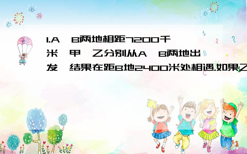 1.A、B两地相距7200千米,甲、乙分别从A,B两地出发,结果在距B地2400米处相遇.如果乙的速度提高到原来的3倍,那么两人可提前10分钟相遇,则甲的速度是每分钟多少米?2.甲、乙两辆车从A、B两地同