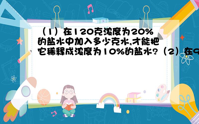 （1）在120克浓度为20%的盐水中加入多少克水,才能把它稀释成浓度为10%的盐水?（2）在900克浓度为20%的盐水中加入多少克糖,才能将其配成浓度为为40%的糖水?（1）在120克浓度为20%的盐水中加入