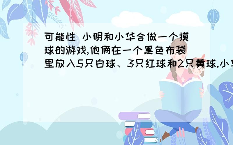 可能性 小明和小华合做一个摸球的游戏,他俩在一个黑色布袋里放入5只白球、3只红球和2只黄球.小华摸了30次,小明摸了50次.请你分析：1.摸到什么球的次数可能最多?可能性是几分之几?2.他俩