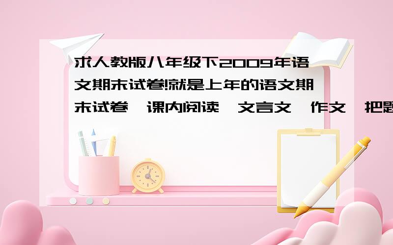 求人教版八年级下2009年语文期末试卷!就是上年的语文期末试卷,课内阅读,文言文,作文,把题说了就可以了 ,