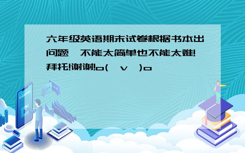 六年级英语期末试卷根据书本出问题,不能太简单也不能太难!拜托!谢谢!o(≥v≤)o